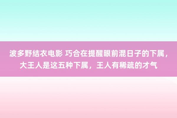 波多野结衣电影 巧合在提醒眼前混日子的下属，大王人是这五种下属，王人有稀疏的才气