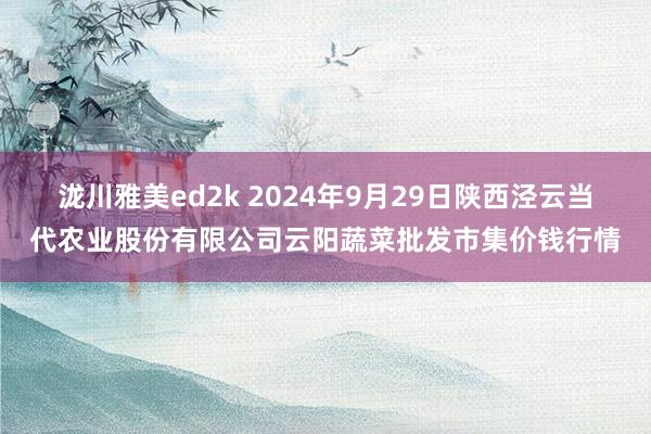 泷川雅美ed2k 2024年9月29日陕西泾云当代农业股份有限公司云阳蔬菜批发市集价钱行情