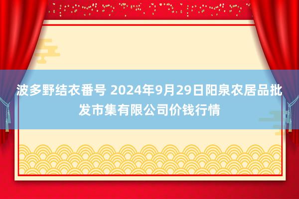 波多野结衣番号 2024年9月29日阳泉农居品批发市集有限公司价钱行情