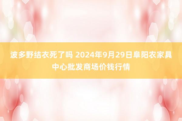 波多野结衣死了吗 2024年9月29日阜阳农家具中心批发商场价钱行情