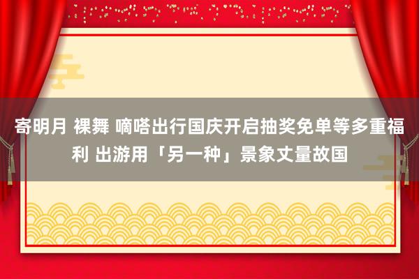 寄明月 裸舞 嘀嗒出行国庆开启抽奖免单等多重福利 出游用「另一种」景象丈量故国