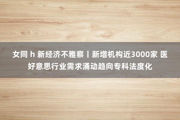 女同 h 新经济不雅察丨新增机构近3000家 医好意思行业需求涌动趋向专科法度化