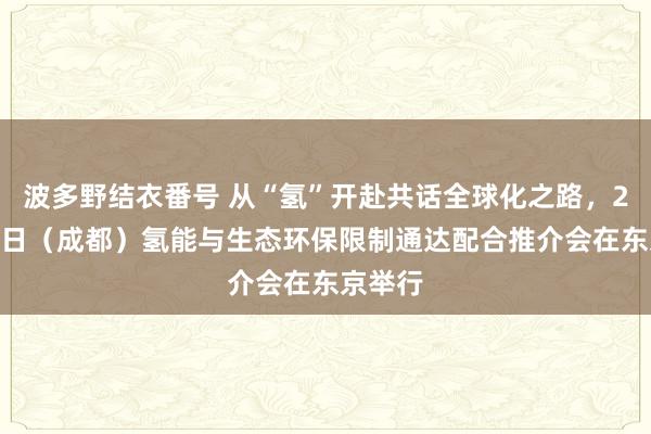 波多野结衣番号 从“氢”开赴共话全球化之路，2024中日（成都）氢能与生态环保限制通达配合推介会在东京举行