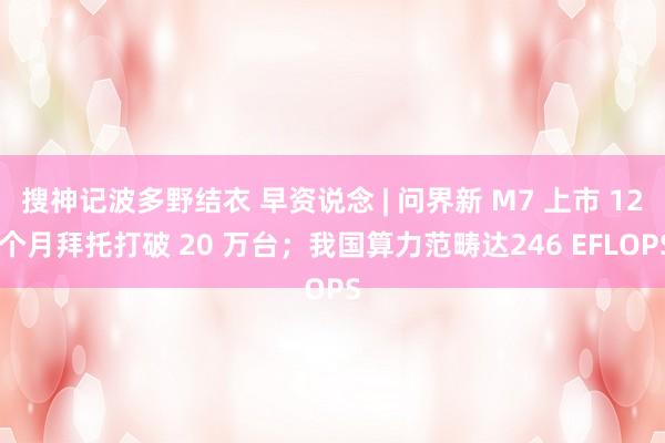 搜神记波多野结衣 早资说念 | 问界新 M7 上市 12 个月拜托打破 20 万台；我国算力范畴达246 EFLOPS