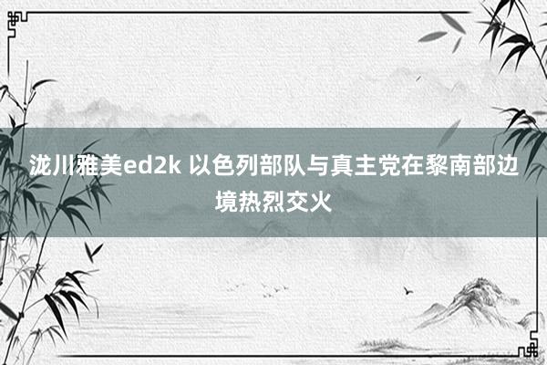 泷川雅美ed2k 以色列部队与真主党在黎南部边境热烈交火