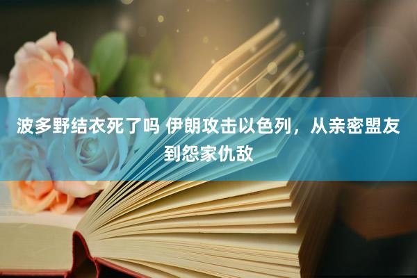 波多野结衣死了吗 伊朗攻击以色列，从亲密盟友到怨家仇敌