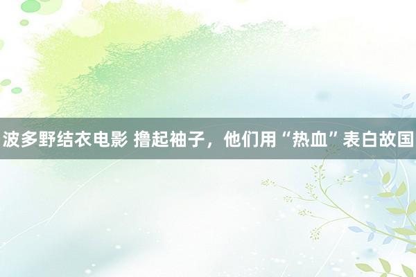 波多野结衣电影 撸起袖子，他们用“热血”表白故国