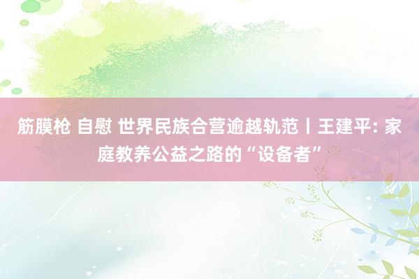 筋膜枪 自慰 世界民族合营逾越轨范丨王建平: 家庭教养公益之路的“设备者”