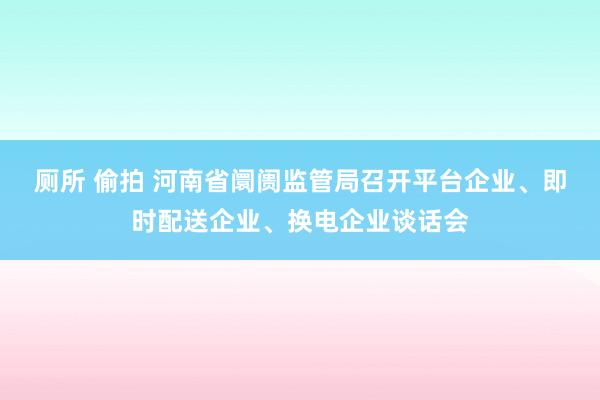 厕所 偷拍 河南省阛阓监管局召开平台企业、即时配送企业、换电企业谈话会