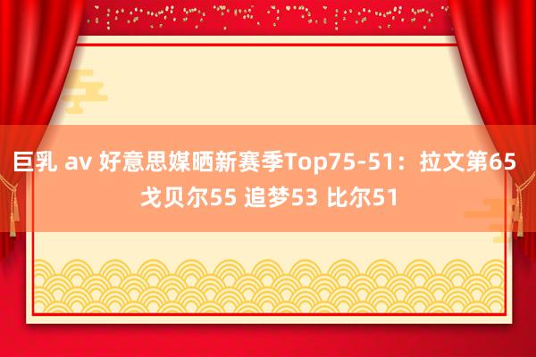 巨乳 av 好意思媒晒新赛季Top75-51：拉文第65 戈贝尔55 追梦53 比尔51