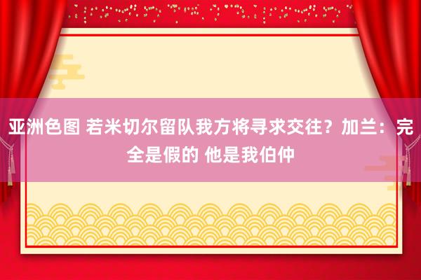 亚洲色图 若米切尔留队我方将寻求交往？加兰：完全是假的 他是我伯仲