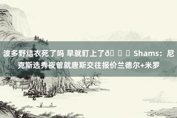 波多野结衣死了吗 早就盯上了👀Shams：尼克斯选秀夜曾就唐斯交往报价兰德尔+米罗