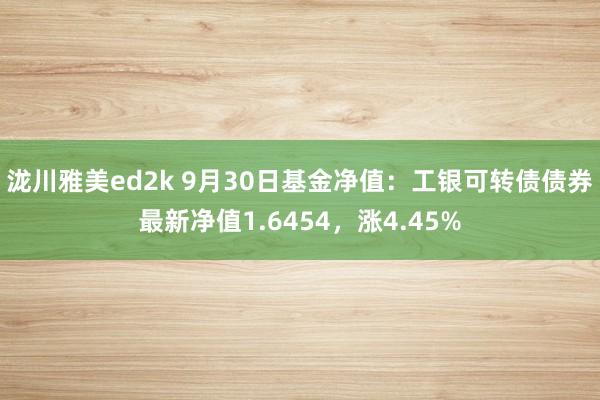 泷川雅美ed2k 9月30日基金净值：工银可转债债券最新净值1.6454，涨4.45%