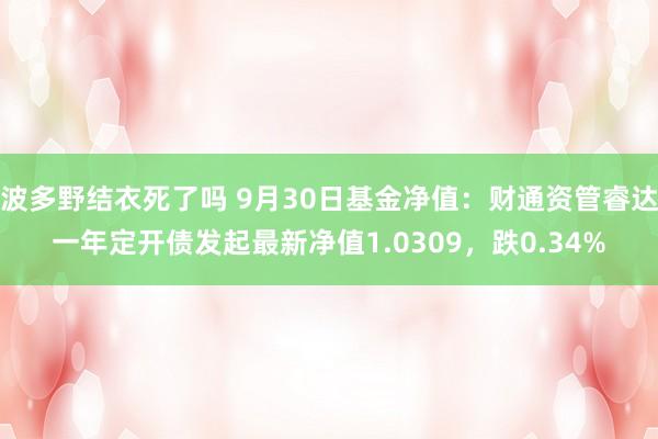 波多野结衣死了吗 9月30日基金净值：财通资管睿达一年定开债发起最新净值1.0309，跌0.34%