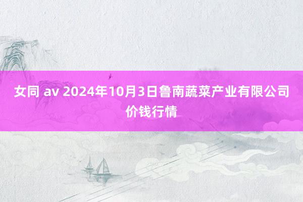 女同 av 2024年10月3日鲁南蔬菜产业有限公司价钱行情