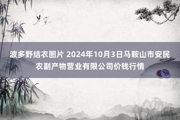 波多野结衣图片 2024年10月3日马鞍山市安民农副产物营业有限公司价钱行情