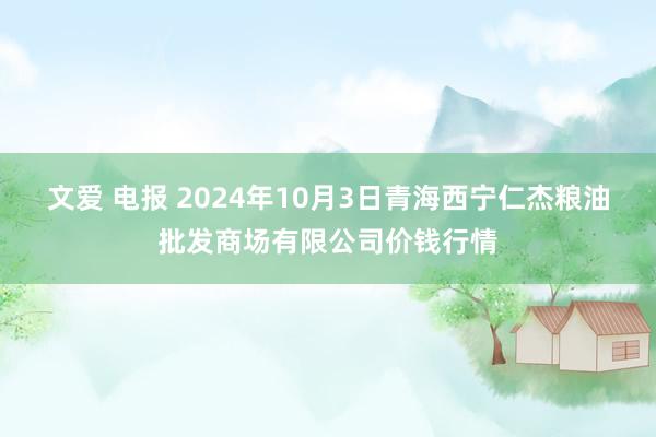 文爱 电报 2024年10月3日青海西宁仁杰粮油批发商场有限公司价钱行情