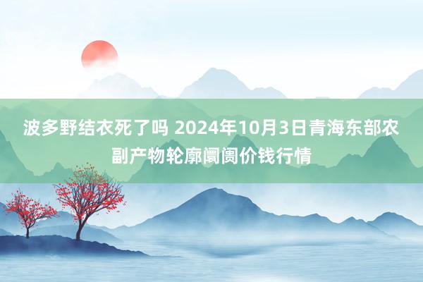 波多野结衣死了吗 2024年10月3日青海东部农副产物轮廓阛阓价钱行情