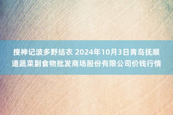 搜神记波多野结衣 2024年10月3日青岛抚顺道蔬菜副食物批发商场股份有限公司价钱行情