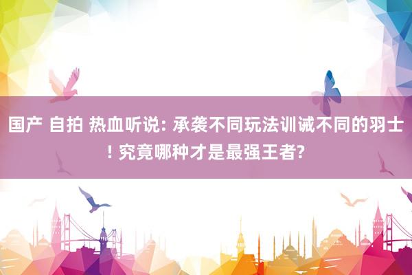 国产 自拍 热血听说: 承袭不同玩法训诫不同的羽士! 究竟哪种才是最强王者?