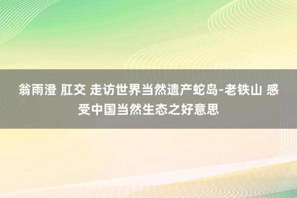 翁雨澄 肛交 走访世界当然遗产蛇岛-老铁山 感受中国当然生态之好意思