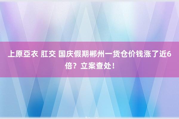 上原亞衣 肛交 国庆假期郴州一货仓价钱涨了近6倍？立案查处！