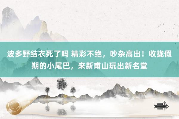 波多野结衣死了吗 精彩不绝，吵杂高出！收拢假期的小尾巴，来新甫山玩出新名堂