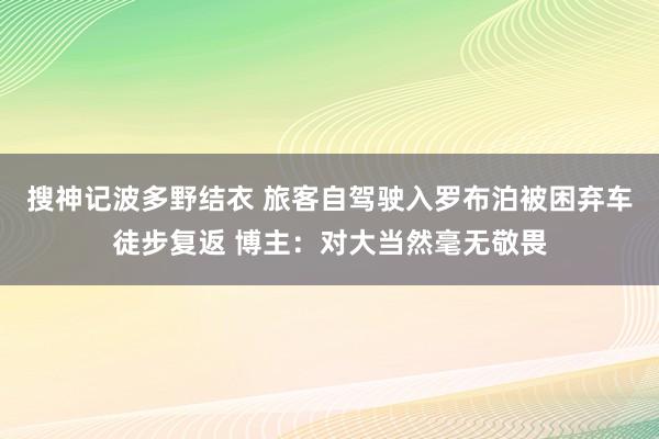 搜神记波多野结衣 旅客自驾驶入罗布泊被困弃车徒步复返 博主：对大当然毫无敬畏