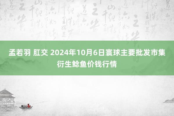 孟若羽 肛交 2024年10月6日寰球主要批发市集衍生鲶鱼价钱行情