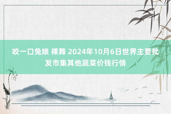 咬一口兔娘 裸舞 2024年10月6日世界主要批发市集其他蔬菜价钱行情