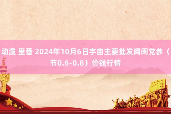 动漫 里番 2024年10月6日宇宙主要批发阛阓党参（节0.6-0.8）价钱行情