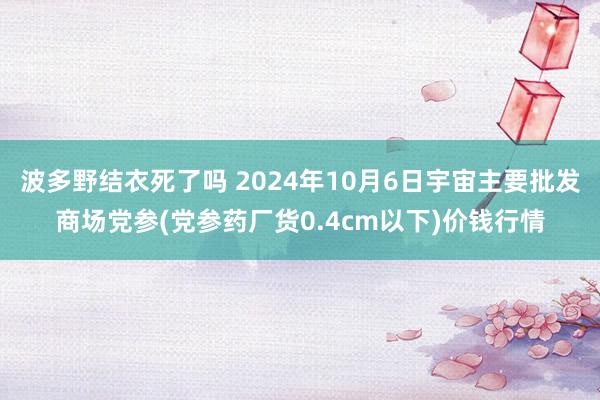 波多野结衣死了吗 2024年10月6日宇宙主要批发商场党参(党参药厂货0.4cm以下)价钱行情