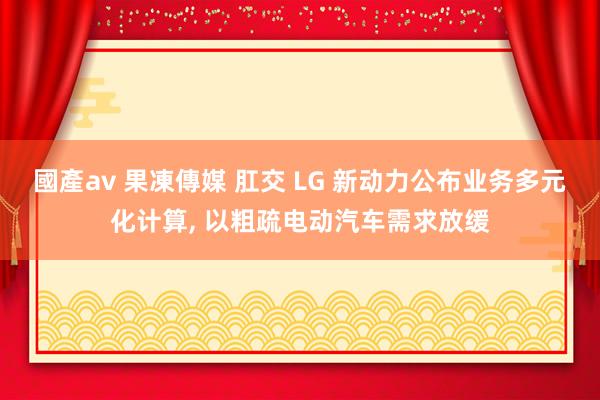 國產av 果凍傳媒 肛交 LG 新动力公布业务多元化计算， 以粗疏电动汽车需求放缓