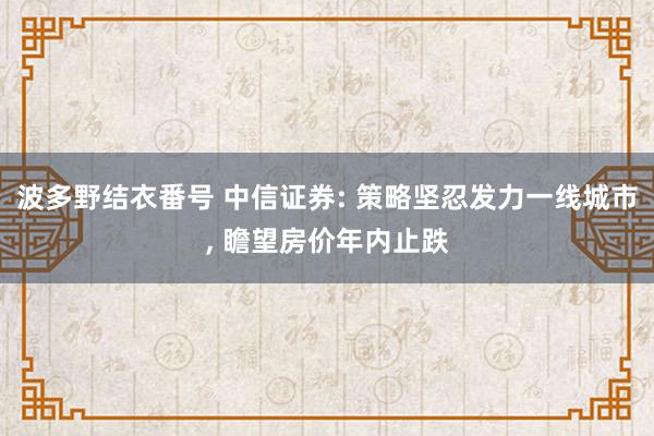 波多野结衣番号 中信证券: 策略坚忍发力一线城市， 瞻望房价年内止跌