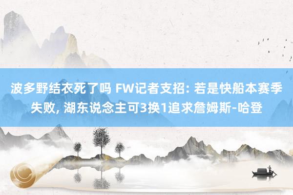 波多野结衣死了吗 FW记者支招: 若是快船本赛季失败， 湖东说念主可3换1追求詹姆斯-哈登