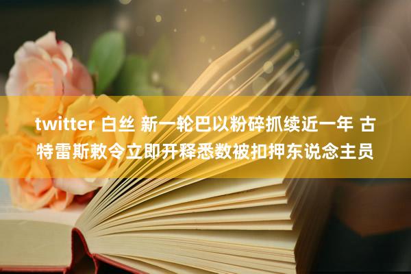 twitter 白丝 新一轮巴以粉碎抓续近一年 古特雷斯敕令立即开释悉数被扣押东说念主员