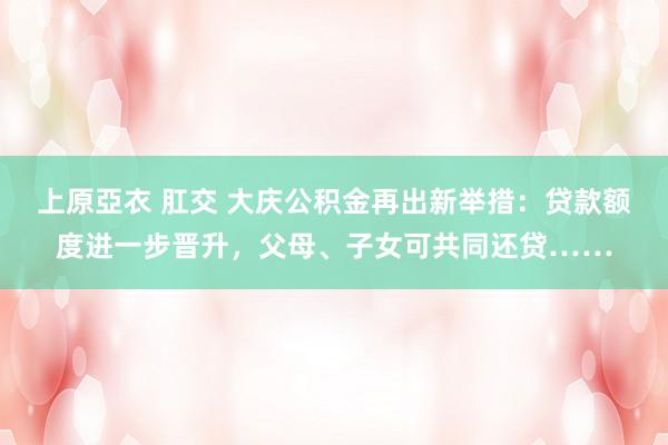 上原亞衣 肛交 大庆公积金再出新举措：贷款额度进一步晋升，父母、子女可共同还贷……