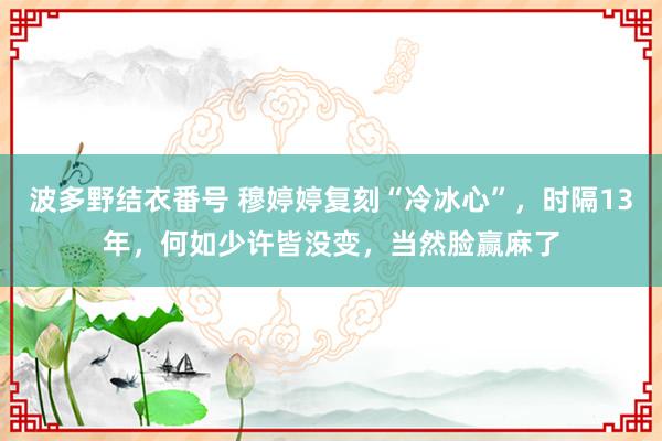 波多野结衣番号 穆婷婷复刻“冷冰心”，时隔13年，何如少许皆没变，当然脸赢麻了