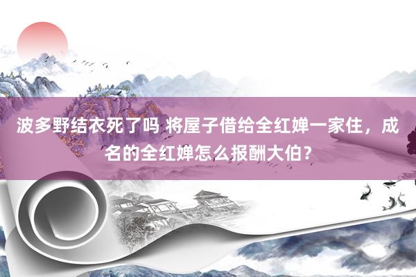 波多野结衣死了吗 将屋子借给全红婵一家住，成名的全红婵怎么报酬大伯？