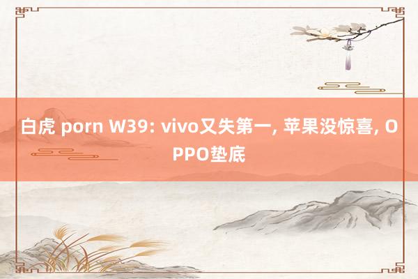 白虎 porn W39: vivo又失第一， 苹果没惊喜， OPPO垫底