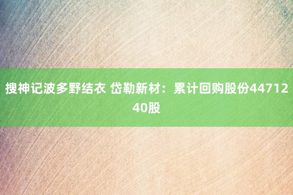 搜神记波多野结衣 岱勒新材：累计回购股份4471240股