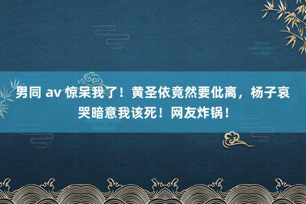 男同 av 惊呆我了！黄圣依竟然要仳离，杨子哀哭暗意我该死！网友炸锅！