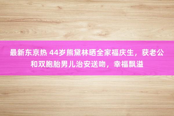 最新东京热 44岁熊黛林晒全家福庆生，获老公和双胞胎男儿治安送吻，幸福飘溢