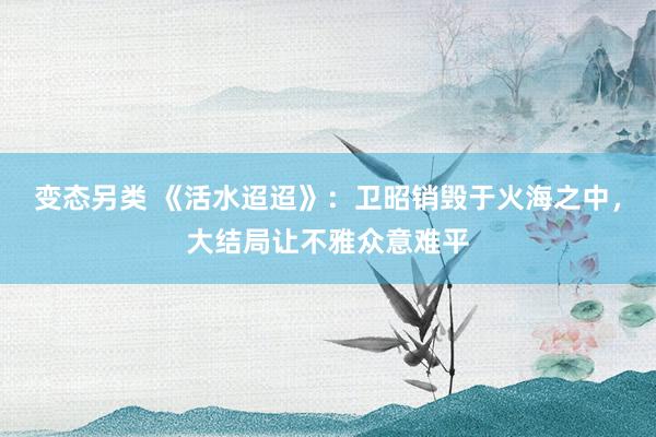 变态另类 《活水迢迢》：卫昭销毁于火海之中，大结局让不雅众意难平