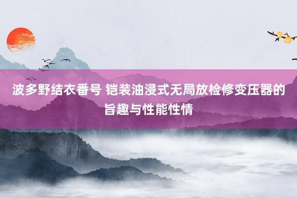 波多野结衣番号 铠装油浸式无局放检修变压器的旨趣与性能性情