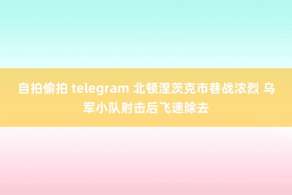 自拍偷拍 telegram 北顿涅茨克市巷战浓烈 乌军小队射击后飞速除去