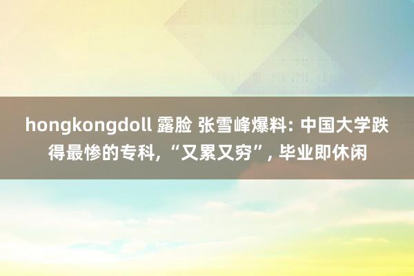 hongkongdoll 露脸 张雪峰爆料: 中国大学跌得最惨的专科， “又累又穷”， 毕业即休闲