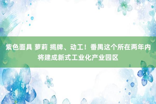 紫色面具 萝莉 揭牌、动工！番禺这个所在两年内将建成新式工业化产业园区