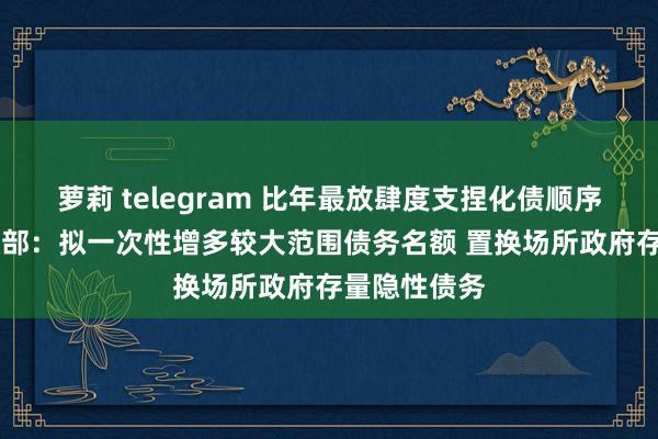 萝莉 telegram 比年最放肆度支捏化债顺序将出台 财政部：拟一次性增多较大范围债务名额 置换场所政府存量隐性债务