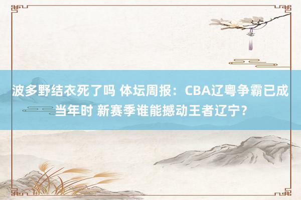 波多野结衣死了吗 体坛周报：CBA辽粤争霸已成当年时 新赛季谁能撼动王者辽宁？